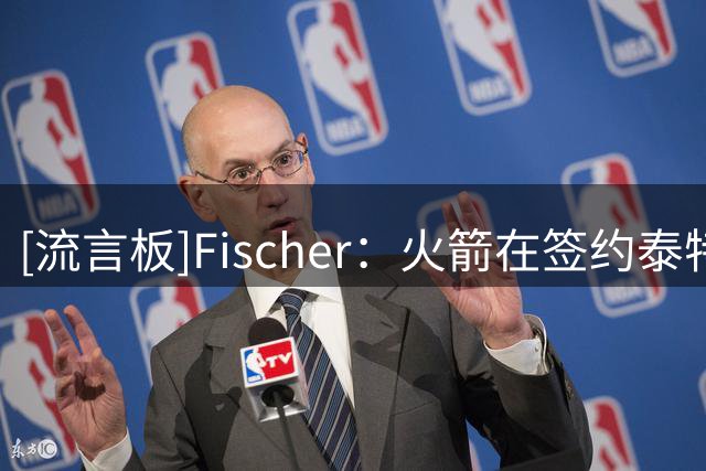 [流言板]Fischer：火箭在签约泰特之前将布鲁斯-布朗作为引援人选